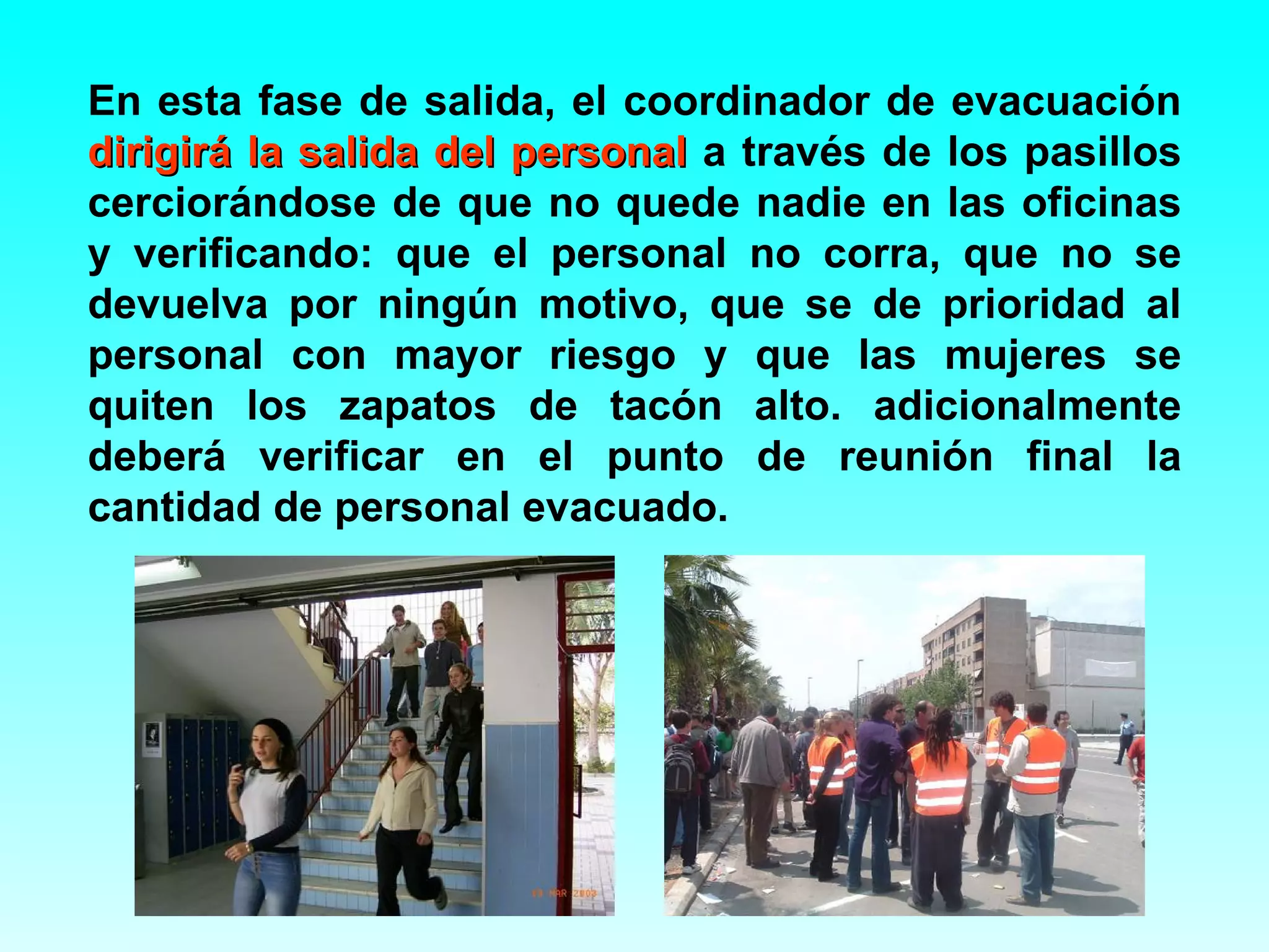 En esta fase de salida, el coordinador de evacuación
dirigirá la salida del personal a través de los pasillos
cerciorándose de que no quede nadie en las oficinas
y verificando: que el personal no corra, que no se
devuelva por ningún motivo, que se de prioridad al
personal con mayor riesgo y que las mujeres se
quiten los zapatos de tacón alto. adicionalmente
deberá verificar en el punto de reunión final la
cantidad de personal evacuado.
 