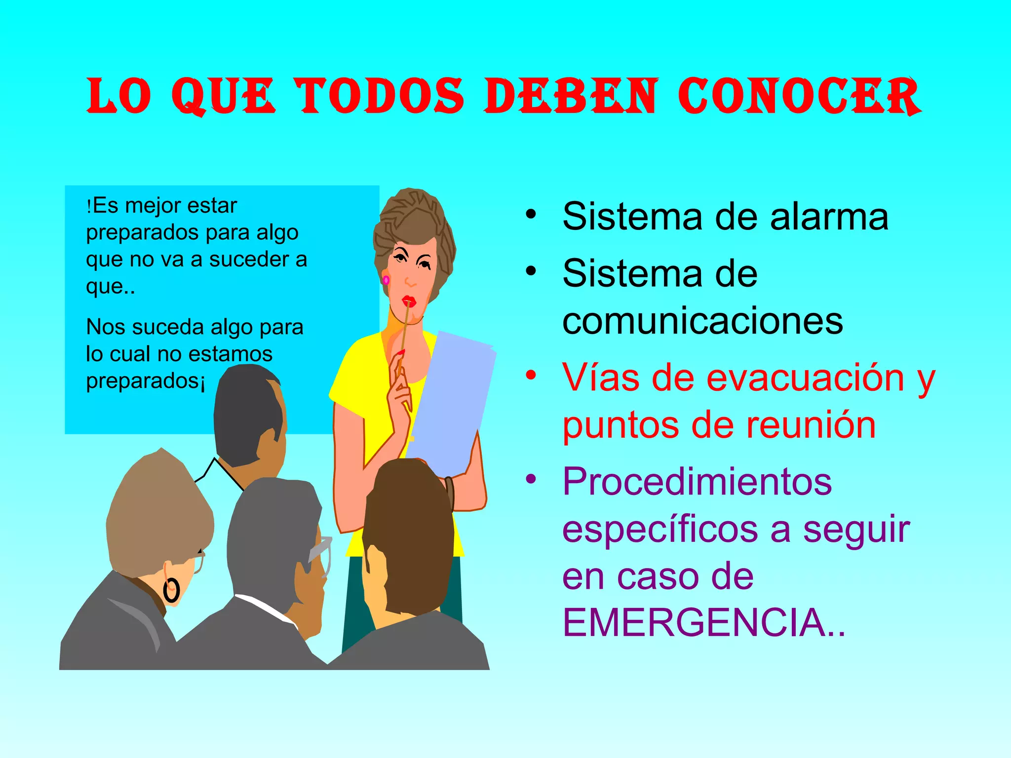 LO QUE TODOS DEBEN CONOCER
!Es mejor estar
preparados para algo
                        • Sistema de alarma
que no va a suceder a
que..                   • Sistema de
Nos suceda algo para      comunicaciones
lo cual no estamos
preparados¡             • Vías de evacuación y
                          puntos de reunión
                        • Procedimientos
                          específicos a seguir
                          en caso de
                          EMERGENCIA..
 