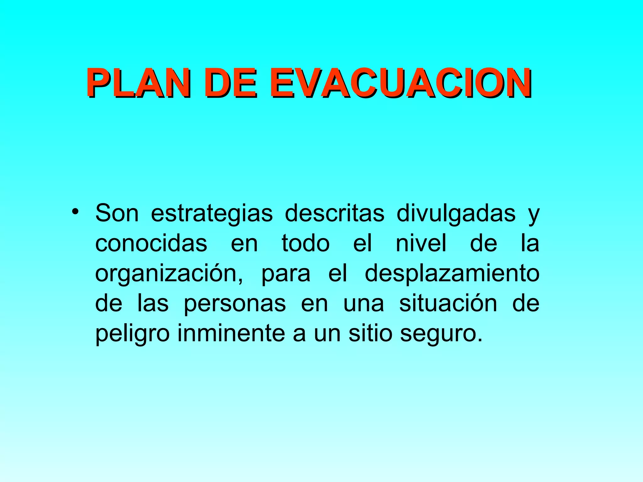 PLAN DE EVACUACION


• Son estrategias descritas divulgadas y
  conocidas en todo el nivel de la
  organización, para el desplazamiento
  de las personas en una situación de
  peligro inminente a un sitio seguro.
 