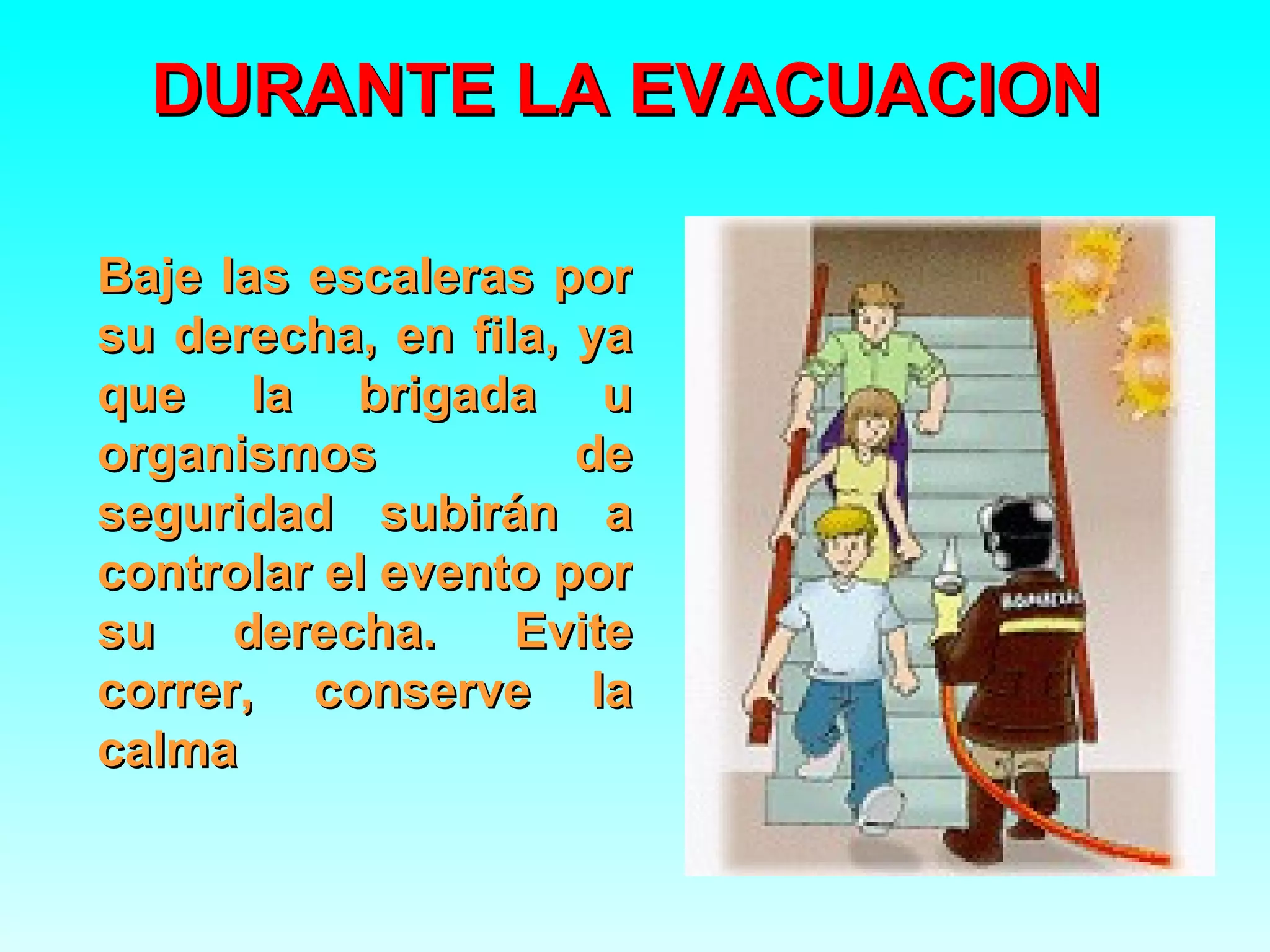 DURANTE LA EVACUACION

Baje las escaleras por
su derecha, en fila, ya
que la brigada u
organismos           de
seguridad subirán a
controlar el evento por
su    derecha.    Evite
correr, conserve la
calma
 