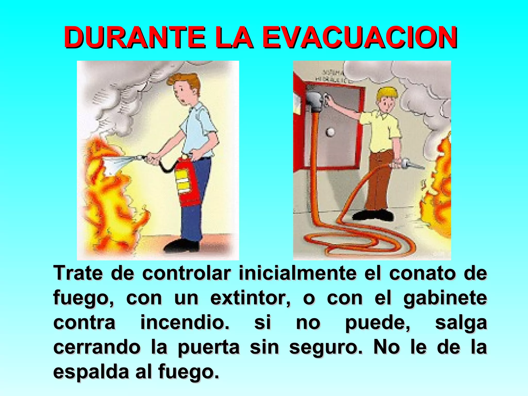 DURANTE LA EVACUACION




Trate de controlar inicialmente el conato de
fuego, con un extintor, o con el gabinete
contra incendio. si no puede, salga
cerrando la puerta sin seguro. No le de la
espalda al fuego.
 