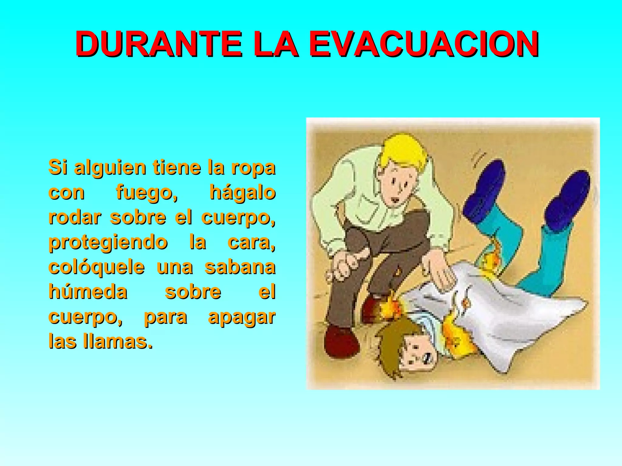 DURANTE LA EVACUACION


Si alguien tiene la ropa
con fuego,       hágalo
rodar sobre el cuerpo,
protegiendo la cara,
colóquele una sabana
húmeda       sobre     el
cuerpo, para apagar
las llamas.
 