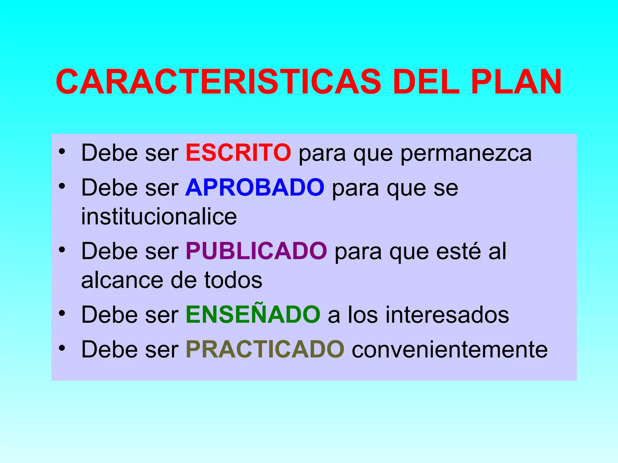 CARACTERISTICAS DEL PLAN
• Debe ser ESCRITO para que permanezca
• Debe ser APROBADO para que se
  institucionalice
• Debe ser PUBLICADO para que esté al
  alcance de todos
• Debe ser ENSEÑADO a los interesados
• Debe ser PRACTICADO convenientemente
 