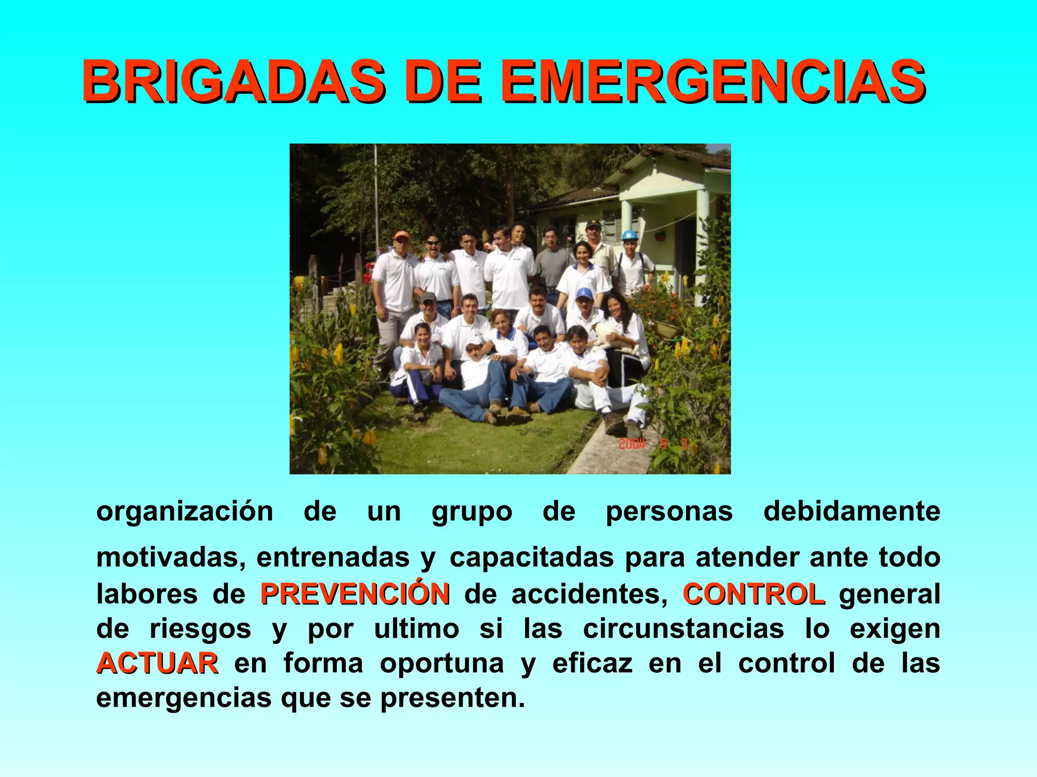 BRIGADAS DE EMERGENCIAS




organización   de   un   grupo   de   personas   debidamente
motivadas, entrenadas y capacitadas para atender ante todo
labores de PREVENCIÓN de accidentes, CONTROL general
de riesgos y por ultimo si las circunstancias lo exigen
ACTUAR en forma oportuna y eficaz en el control de las
emergencias que se presenten.
 