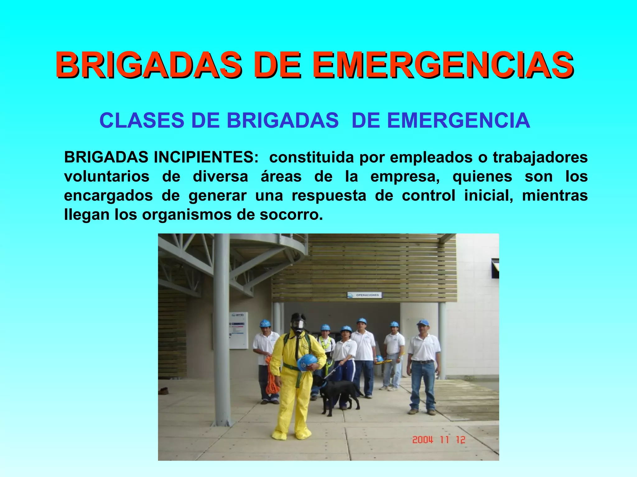 BRIGADAS DE EMERGENCIAS
    CLASES DE BRIGADAS DE EMERGENCIA
BRIGADAS INCIPIENTES: constituida por empleados o trabajadores
voluntarios de diversa áreas de la empresa, quienes son los
encargados de generar una respuesta de control inicial, mientras
llegan los organismos de socorro.
 