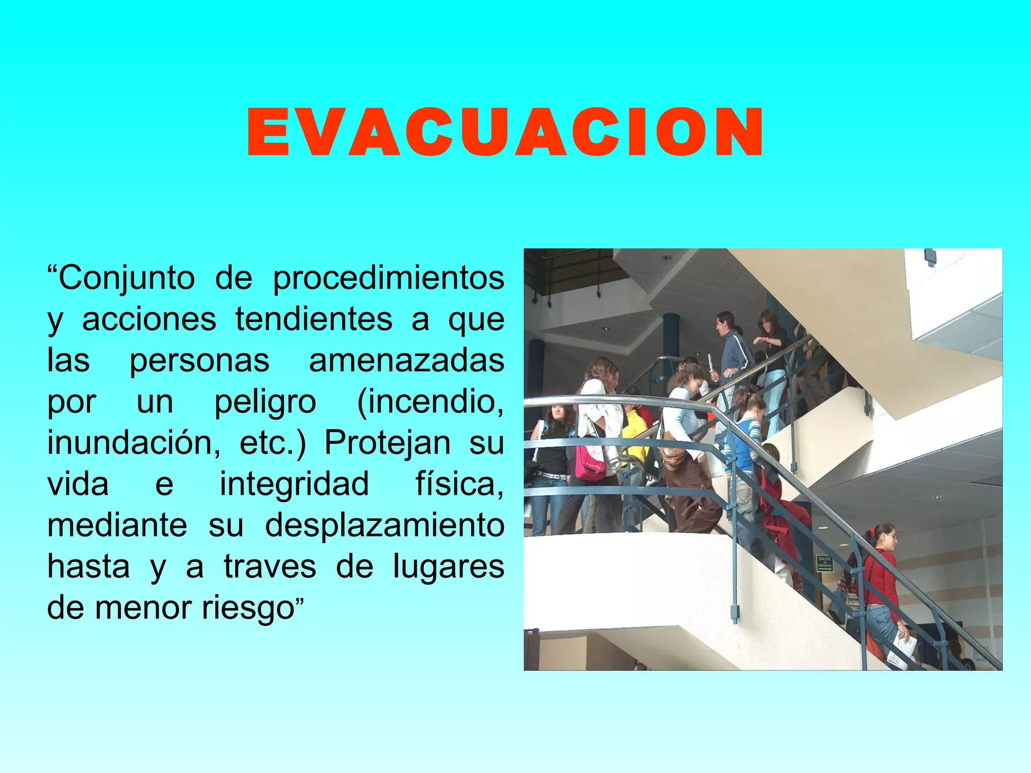 EVACUACION

“Conjunto de procedimientos
y acciones tendientes a que
las personas amenazadas
por un peligro (incendio,
inundación, etc.) Protejan su
vida e integridad física,
mediante su desplazamiento
hasta y a traves de lugares
de menor riesgo”
 