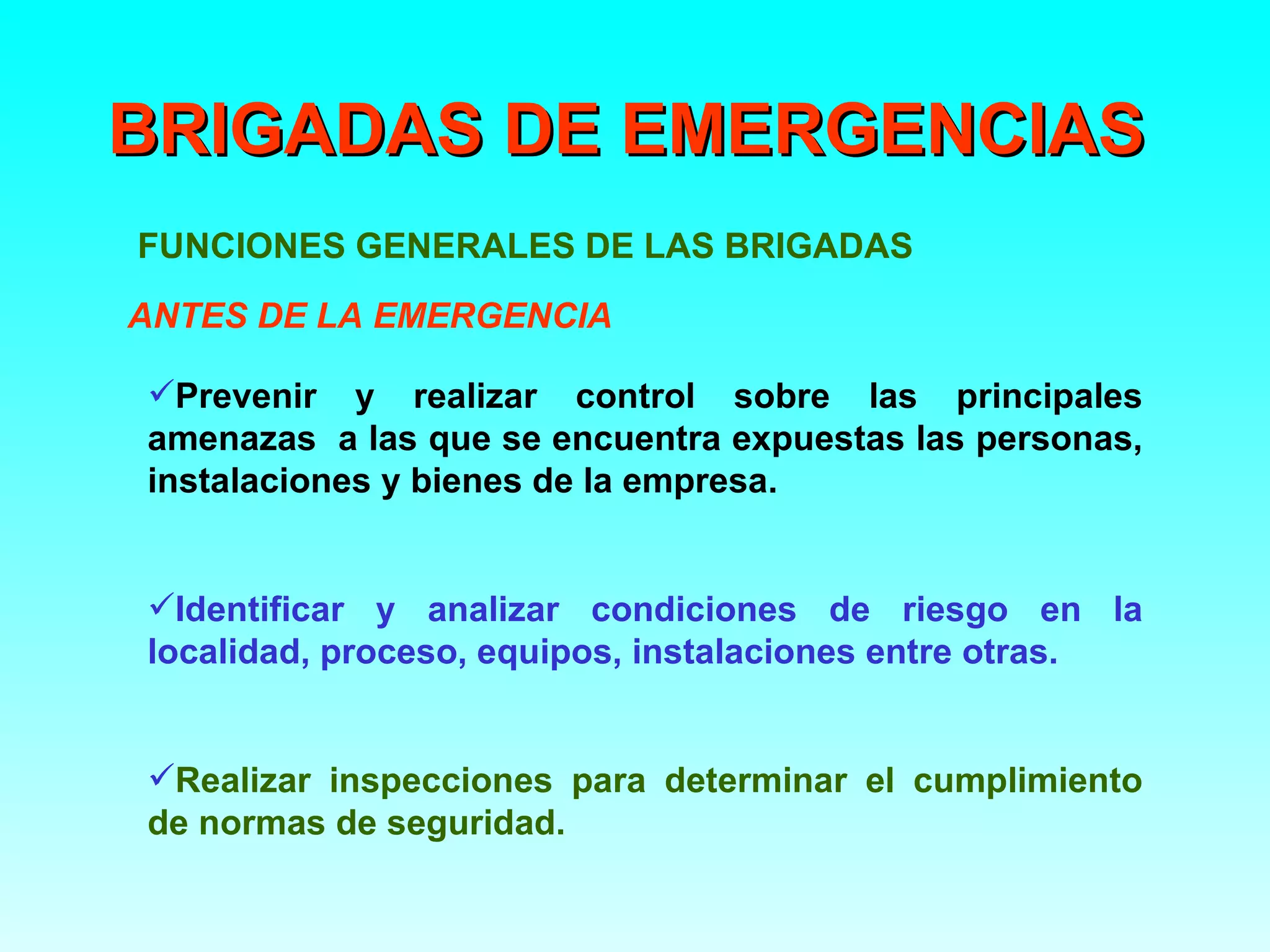 BRIGADAS DE EMERGENCIAS
FUNCIONES GENERALES DE LAS BRIGADAS
ANTES DE LA EMERGENCIA

Prevenir y realizar control sobre las principales
amenazas a las que se encuentra expuestas las personas,
instalaciones y bienes de la empresa.


Identificar y analizar condiciones de riesgo en la
localidad, proceso, equipos, instalaciones entre otras.


Realizar inspecciones para determinar el cumplimiento
de normas de seguridad.
 