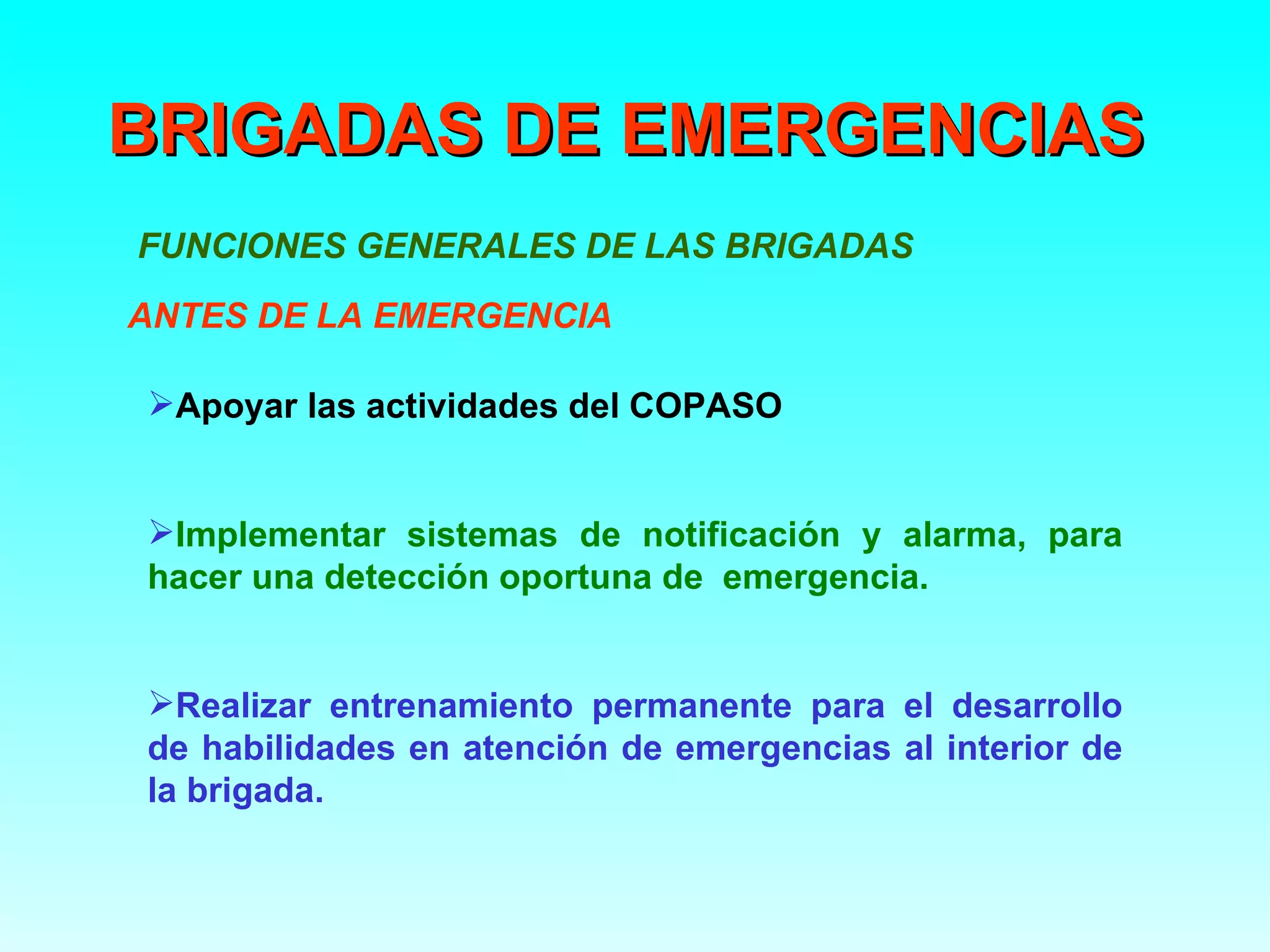 BRIGADAS DE EMERGENCIAS
FUNCIONES GENERALES DE LAS BRIGADAS
ANTES DE LA EMERGENCIA

Apoyar las actividades del COPASO


Implementar sistemas de notificación y alarma, para
hacer una detección oportuna de emergencia.


Realizar entrenamiento permanente para el desarrollo
de habilidades en atención de emergencias al interior de
la brigada.
 