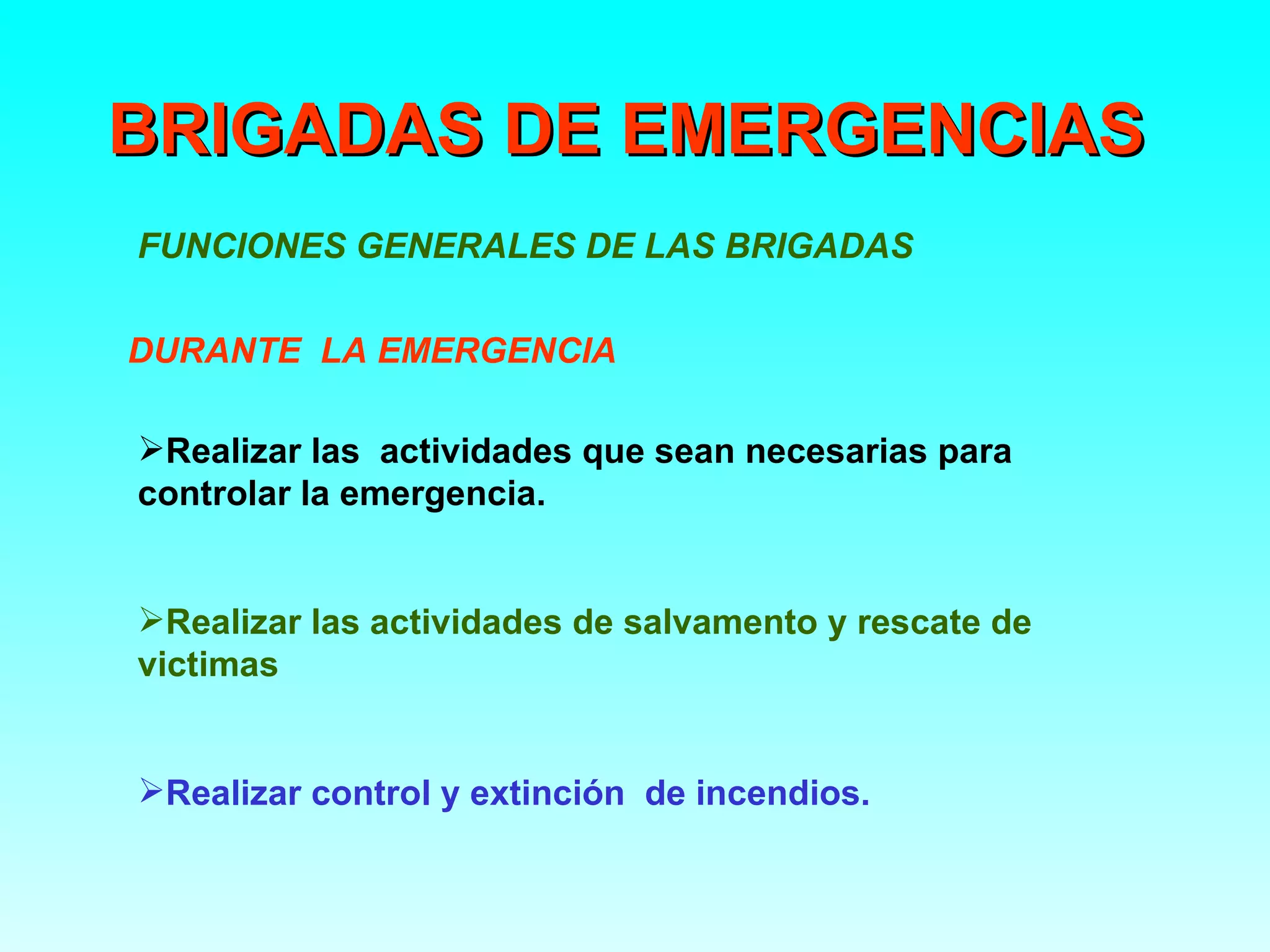 BRIGADAS DE EMERGENCIAS
FUNCIONES GENERALES DE LAS BRIGADAS

DURANTE LA EMERGENCIA

Realizar las actividades que sean necesarias para
controlar la emergencia.


Realizar las actividades de salvamento y rescate de
victimas


Realizar control y extinción de incendios.
 