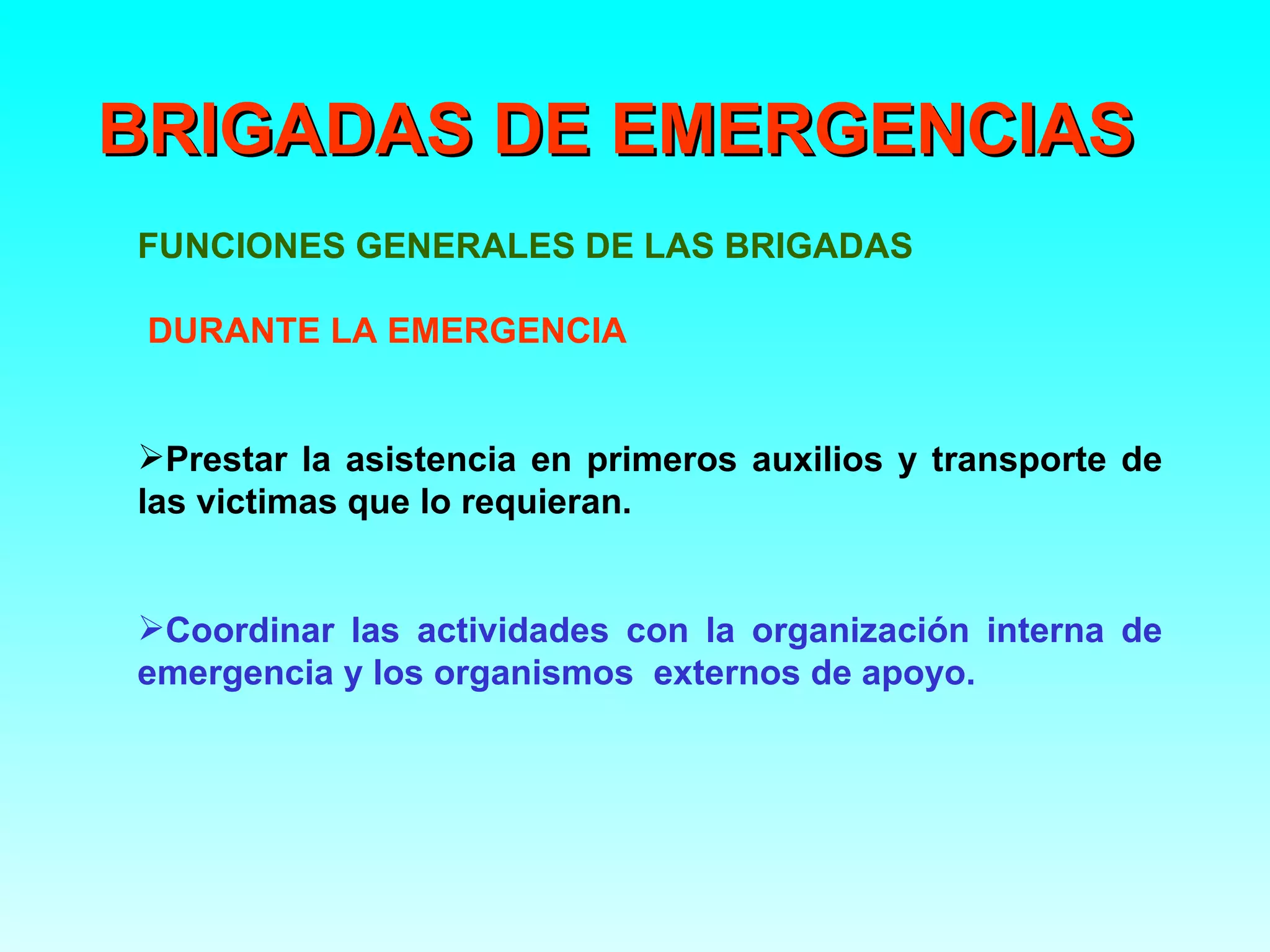 BRIGADAS DE EMERGENCIAS
FUNCIONES GENERALES DE LAS BRIGADAS

 DURANTE LA EMERGENCIA


Prestar la asistencia en primeros auxilios y transporte de
las victimas que lo requieran.


Coordinar las actividades con la organización interna de
emergencia y los organismos externos de apoyo.
 