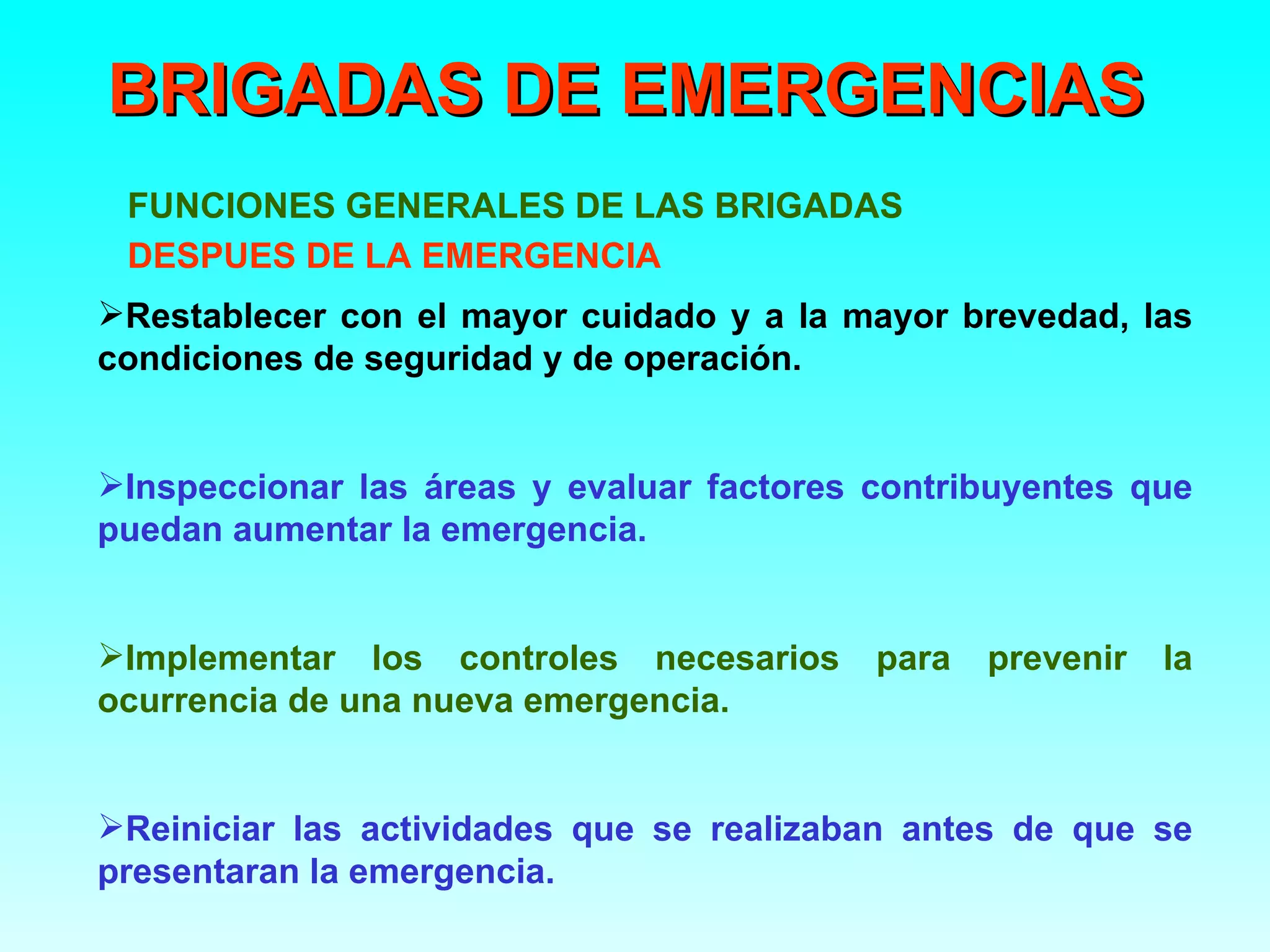 BRIGADAS DE EMERGENCIAS
 FUNCIONES GENERALES DE LAS BRIGADAS
 DESPUES DE LA EMERGENCIA
Restablecer con el mayor cuidado y a la mayor brevedad, las
condiciones de seguridad y de operación.


Inspeccionar las áreas y evaluar factores contribuyentes que
puedan aumentar la emergencia.


Implementar los controles necesarios      para   prevenir   la
ocurrencia de una nueva emergencia.


Reiniciar las actividades que se realizaban antes de que se
presentaran la emergencia.
 