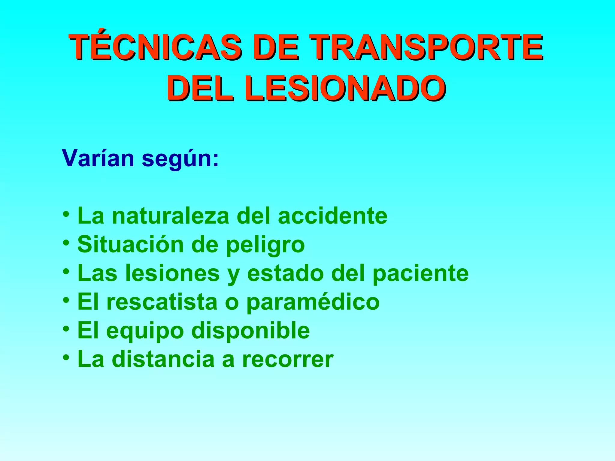 TÉCNICAS DE TRANSPORTE
     DEL LESIONADO
Varían según:

• La naturaleza del accidente
• Situación de peligro
• Las lesiones y estado del paciente
• El rescatista o paramédico
• El equipo disponible
• La distancia a recorrer
 
