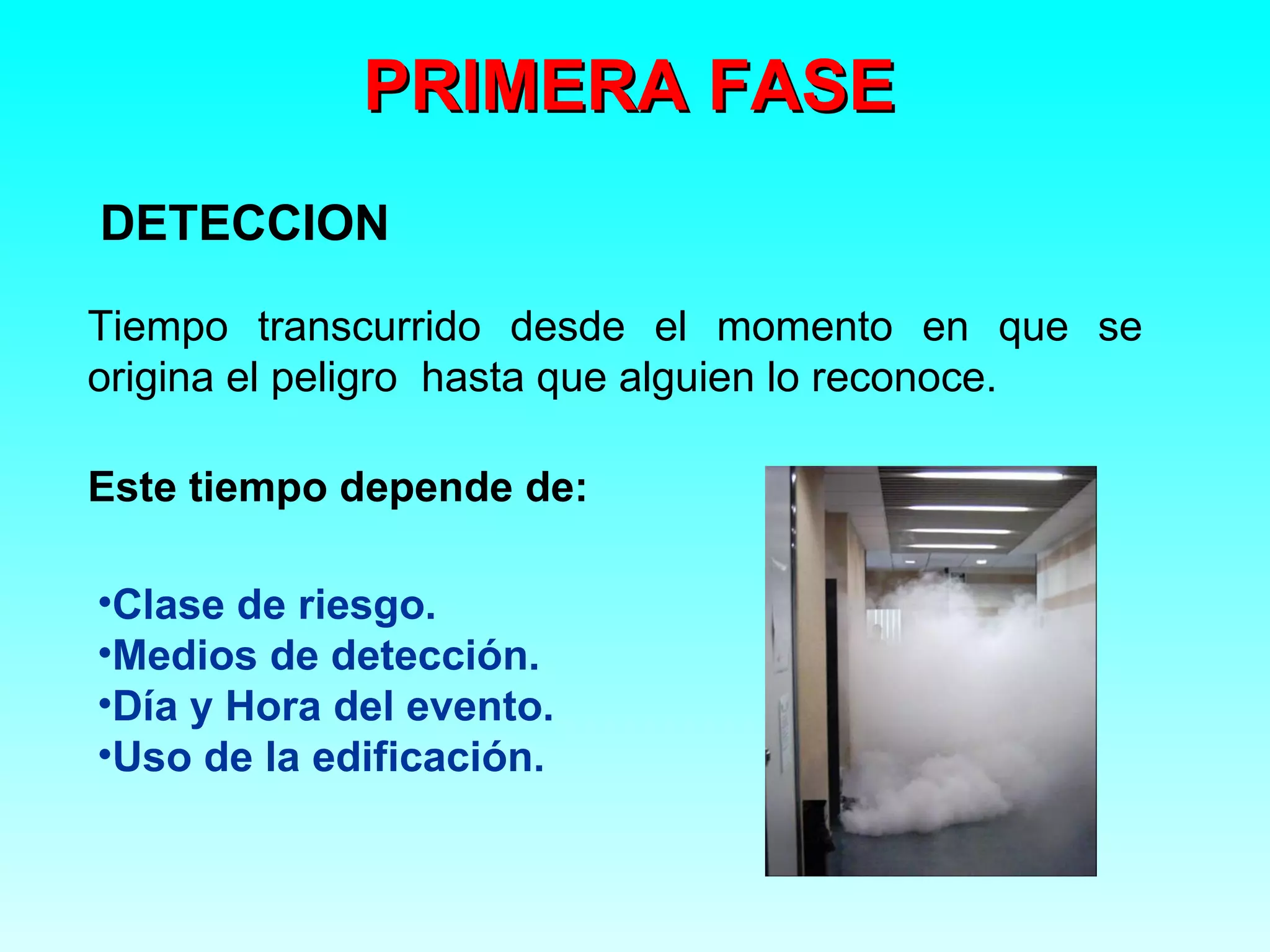 PRIMERA FASE
DETECCION

Tiempo transcurrido desde el momento en que se
origina el peligro hasta que alguien lo reconoce.

Este tiempo depende de:

•Clase de riesgo.
•Medios de detección.
•Día y Hora del evento.
•Uso de la edificación.
 