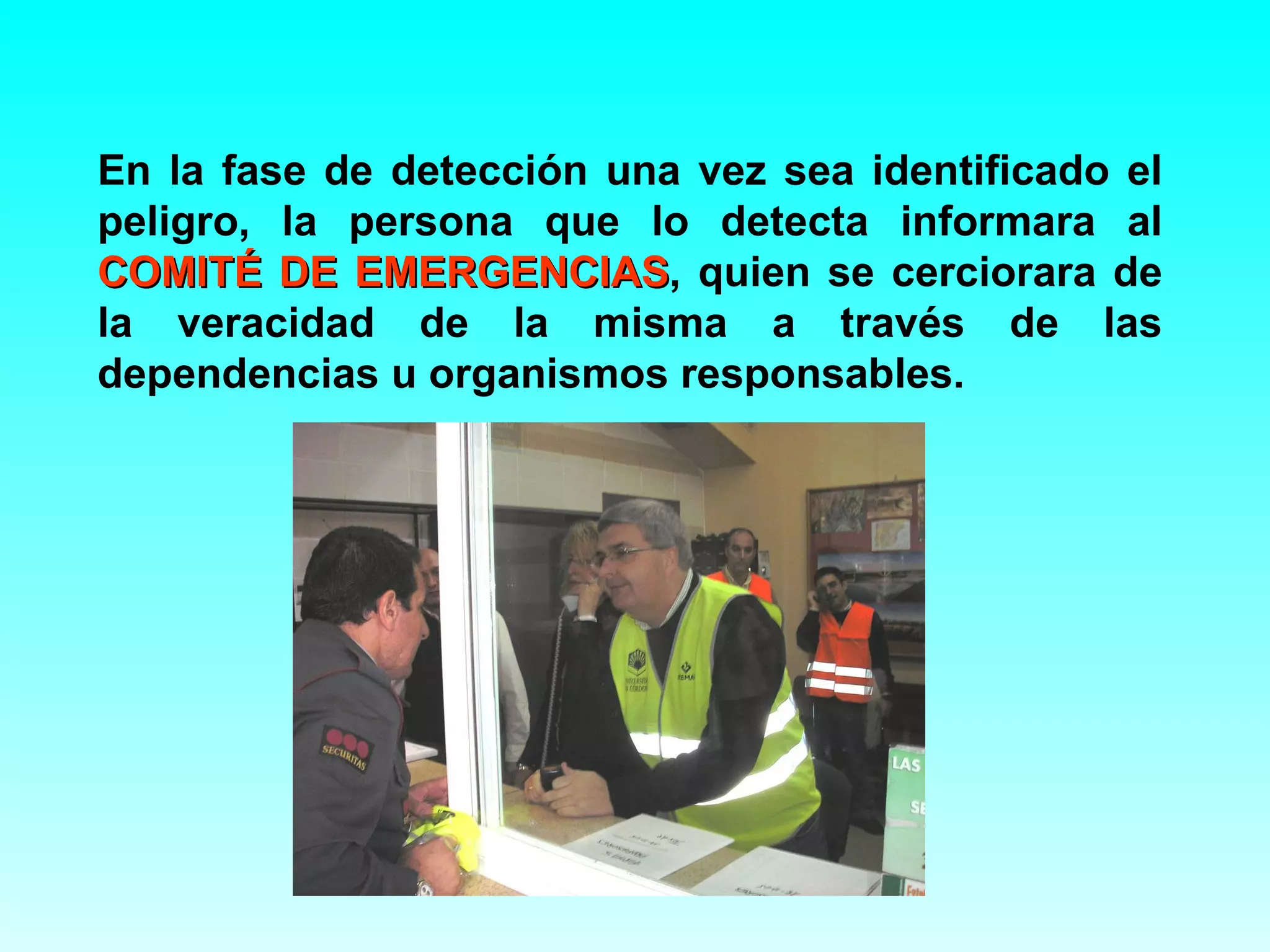 En la fase de detección una vez sea identificado el
peligro, la persona que lo detecta informara al
COMITÉ DE EMERGENCIAS, quien se cerciorara de
            EMERGENCIAS
la veracidad de la misma a través de las
dependencias u organismos responsables.
 