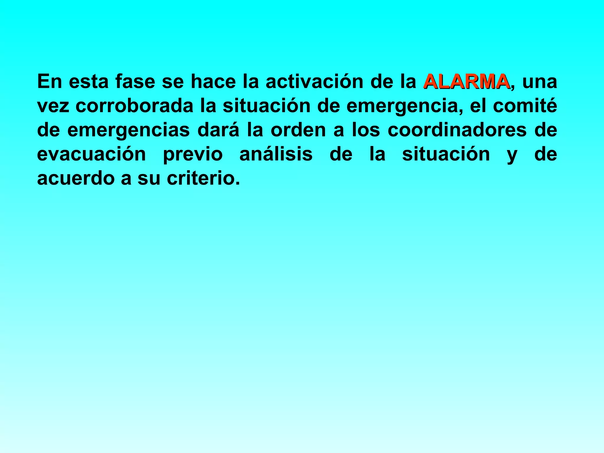 En esta fase se hace la activación de la ALARMA, una
                                         ALARMA
vez corroborada la situación de emergencia, el comité
de emergencias dará la orden a los coordinadores de
evacuación previo análisis de la situación y de
acuerdo a su criterio.
 