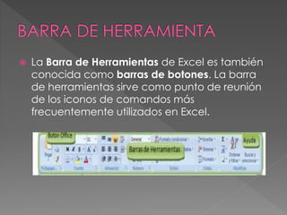  La Barra de Herramientas de Excel es también
conocida como barras de botones. La barra
de herramientas sirve como punto de reunión
de los iconos de comandos más
frecuentemente utilizados en Excel.
 