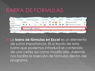  La barra de fórmulas en Excel es un elemento
de suma importancia. Es a través de esta
barra que podemos introducir el contenido
de una celda así como modificarlo. Además
nos facilita la inserción de fórmulas dentro del
programa.
 