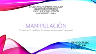 REPÚBLICA BOLIVARIANA DE VENEZUELA
UNIVERSIDAD FERMIN TORO
ESCUELA DE COMUNICACIÓN
BARQUISIMETO - LARA
(Comunicación Ideológica, Persuasión, Manipulación, Propaganda)
IRENE CARRILLO
CI: 19.062.694
EQUIPO #3
 