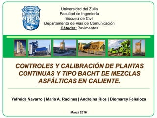 Universidad del Zulia
Facultad de Ingeniería
Escuela de Civil
Departamento de Vías de Comunicación
Cátedra: Pavimentos
CONTROLES Y CALIBRACIÓN DE PLANTAS
CONTINUAS Y TIPO BACHT DE MEZCLAS
ASFÁLTICAS EN CALIENTE.
Yefreide Navarro | María A. Racines | Andreina Ríos | Diomarcy Peñaloza
Marzo 2016
 