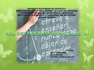 REPUBLICA BOLIVARIANA DE VENEZUELA.
MINISTERIO DEL PODER POPULAR PARA LA EDUCACION SUPERIOR.
UNIVERSIDAD PEDAGOGICA EXPERIMENTAL LIBERTADOR.
INSTITUTO DE MEJORAMIENTO PROFESIONAL DEL MAGISTERIO.
NUCLEO- TACHIRA.
AUTORA:
DEXY CARDENAS.
CI: 20.624.486.
TUTORA: VIRGILIA SALAS.
 