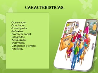 CARACTERISTICAS.
-Observador.
-Orientador.
-Investigador.
-Reflexivo.
-Promotor social.
-integrador.
-Actualizado.
-Innovador.
-Consciente y critico.
-Analítico.
 