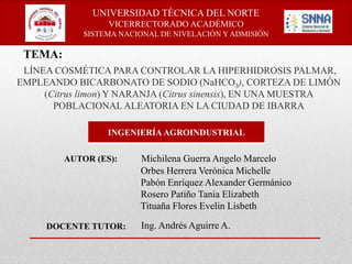 LÍNEA COSMÉTICA PARA CONTROLAR LA HIPERHIDROSIS PALMAR,
EMPLEANDO BICARBONATO DE SODIO (NaHCO3), CORTEZA DE LIMÓN
(Citrus limon) Y NARANJA (Citrus sinensis), EN UNA MUESTRA
POBLACIONAL ALEATORIA EN LA CIUDAD DE IBARRA
INGENIERÍAAGROINDUSTRIAL
Michilena Guerra Angelo Marcelo
Orbes Herrera Verónica Michelle
Pabón Enríquez Alexander Germánico
Rosero Patiño Tania Elizabeth
Tituaña Flores Evelin Lisbeth
UNIVERSIDAD TÉCNICA DEL NORTE
VICERRECTORADO ACADÉMICO
SISTEMA NACIONAL DE NIVELACIÓN Y ADMISIÓN
TEMA:
AUTOR (ES):
DOCENTE TUTOR: Ing. Andrés Aguirre A.
 