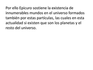 Por ello Epicuro sostiene la existencia de 
innumerables mundos en el universo formados 
también por estas partículas, las...