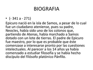BIOGRAFIA 
• (- 341 a - 271) 
Epicuro nació en la isla de Samos, a pesar de lo cual 
fue un ciudadano ateniense, pues su p...