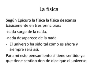 La física 
Según Epicuro la física la física descansa 
básicamente en tres principios: 
-nada surge de la nada. 
-nada des...