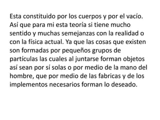Esta constituido por los cuerpos y por el vacío. 
Así que para mi esta teoría si tiene mucho 
sentido y muchas semejanzas ...