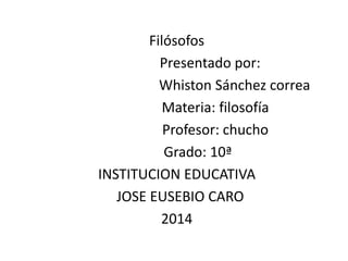 Filósofos 
Presentado por: 
Whiston Sánchez correa 
Materia: filosofía 
Profesor: chucho 
Grado: 10ª 
INSTITUCION EDUCATIVA 
JOSE EUSEBIO CARO 
2014 
 