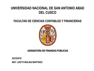 UNIVERSIDAD NACIONAL DE SAN ANTONIO ABAD
DEL CUSCO
FACULTAD DE CIENCIAS CONTABLES Y FINANCIERAS

ASIGNATURA DE FINANZAS PUBLICAS
DOCENTE:
MGT. LIZETH MOLINA MARTINEZ

 