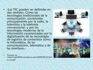 • «Las TIC pueden ser definidas en
dos sentidos: Como las
tecnologías tradicionales de la
comunicación, constituidas
principalmente por la radio, la
televisión y la telefonía
convencional, y por las
tecnologías modernas de la
información caracterizadas por la
digitalización de las tecnologías
de registros de contenidos como
la informática, de las
comunicaciones, telemática y de
las interfaces.»
• Tomado de
:http://mao9328.wordpress.com/2009/04/21/hell
o-world/
 