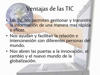 Ventajas de las TIC
• Las Tic nos permiten gestionar y transmitir
la información de una manera mas rápida
y eficaz.
• Nos ayudan y facilitan la relación e
interconexión con diferentes personas del
mundo.
• Nos abren las puertas a la innovación, el
cambio y el nuevo mundo de la
globalización.
 