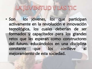 • Son los jóvenes, los que participan
activamente en la revolución e innovación
tecnológica, los cuales deberían de ser
formados y capacitados para los grandes
retos que les esperan como constructores
del futuro, educándolos en una disciplina
constante que los conlleve al
mejoramiento de esta sociedad.
 