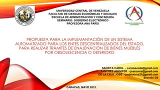 UNIVERSIDAD CENTRAL DE VENEZUELA
FACULTAD DE CIENCIAS ECONÓMICAS Y SOCIALES
ESCUELA DE ADMINISTRACIÓN Y CONTADURÍA
SEMINARIO: GOBIERNO ELECTRÓNICO
PROFESORA ANA PARÍS
PROPUESTA PARA LA IMPLEMANTACIÓN DE UN SISTEMA
AUTOMATIZADO PARA LOS ENTES DESCENTRALIZADOS DEL ESTADO,
PARA REALIZAR TRÁMITES DE ENAJENACIÓN DE BIENES MUEBLES
POR OBSOLESCENCIA O DETERIORO
SACIETA CAROL - carolsacieta@gmail.com
SANCHEZ JENNIFER - jsacurero@gmail.com
DE LA CRUZ JOSÉ - jmdelacruz21@gmail.com
Sección G9
CARACAS, MAYO 2015.
 