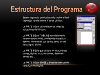 Esta es la pantalla principal cuando se abre el flash
se pueden ver claramente 4 partes distintas.

La PARTE 1 Es el MENU clásico de todas las
aplicaciones de Windows.

La PARTE 2 Es el TIMELINE o sea la línea de
tiempo o temporalidad, donde podemos realizar
diseños, movimientos con tiempo, como en una
película para el cine.

La PARTE 3 Es la que contiene los instrumentos
colores, lápices, texto, borradores, diseño de
formas, etc…

La PARTE 4 Es el STAGE o área de trabajo dónde
se realizan los diseños.
 