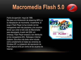 Fecha de aparición: mayo de 1999.
Dio paso a la introducción de streaming MP3 y a
la interpolación de movimiento. Inicialmente, el
plug-in Flash Player no fue incluido con los
navegadores web más populares y los usuarios
tenían que visitar el sitio web de Macromedia
para descargarlo; A partir del 2000, sin
embargo, Flash Player empezó a ser distribuido
en los navegadores AOL, Netscape e Internet
Explorer. Dos años más tarde viene incluido
como complemento en todas las versiones de
Windows XP. La instalación del reproductor de
Flash alcanzó el 92 por ciento de los usuarios de
Internet.
 