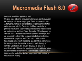 Fecha de aparición: agosto de 2000.
Un gran paso adelante en sus características, con la evolución
de las capacidades de scripting de Flash, se presenta como
ActionScript. Agregó la posibilidad de personalizar la interfaz
del entorno de edición. Generator de Macromedia fue la
primera iniciativa de Macromedia para el diseño independiente
de contenido en archivos Flash. Generator 2.0 fue lanzado en
abril de 2001 y muestra el contenido de Flash en tiempo real
de generación del servidor en su versión Enterprise Edition.
Generator se suspendió en 2002 a favor de las nuevas
tecnologías como Flash Remoting, que permite la transmisión
ininterrumpida de datos entre el servidor y el cliente y el
servidor ColdFusion. En octubre de 2000, el gurú de la
usabilidad Jakob Nielsen ha escrito un artículo polémico sobre
la usabilidad de los contenidos Flash titulado "Flash 99% Bad".
(Macromedia contrató a Nielsen para ayudarles a mejorar la
usabilidad de Flash.)
 