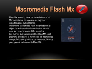 Flash MX es una potente herramienta creada por
Macromedia que ha superado las mejores
expectativas de sus creadores.
Inicialmente Macromedia Flash fue creado con el
objeto de realizar animaciones vistosas para la
web, así como para crear GIFs animados.
Los motivos que han convertido a Flash MX en el
programa elegido por la mayoría de los diseñadores
web profesionales y aficionados son varios. Veamos
pues, porqué es interesante Flash MX.
 
