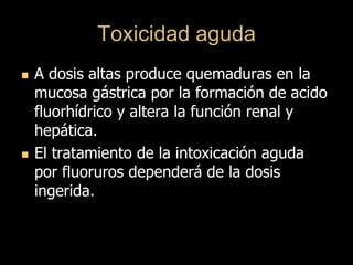 Toxicidad aguda
 A dosis altas produce quemaduras en la
mucosa gástrica por la formación de acido
fluorhídrico y altera la función renal y
hepática.
 El tratamiento de la intoxicación aguda
por fluoruros dependerá de la dosis
ingerida.
 