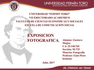 UNIVERSIDAD “FERMIN TORO”
VICERECTORADO ACADEMICO
FACULTAD DE CIENCIAS ECONOMICAS Y SOCIALES
ESCUELA DE COMUNICACIÓN SOCIAL
Julio, 2017
Alumno: Gustavo
Mujica
C.I: 25.148.765
Sección: M-735
Materia: Fotografia
Profesor: Gian Piero
brunone
EXPOSICION
FOTOGRAFICA.
 