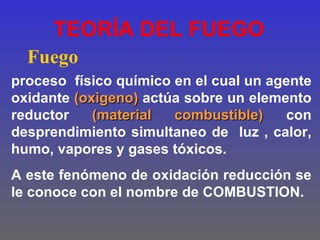 TEORÍA DEL FUEGO
  Fuego
proceso físico químico en el cual un agente
oxidante (oxigeno) actúa sobre un elemento
reductor    (material  combustible)    con
desprendimiento simultaneo de luz , calor,
humo, vapores y gases tóxicos.
A este fenómeno de oxidación reducción se
le conoce con el nombre de COMBUSTION.
 