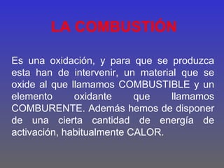 LA COMBUSTIÓN

Es una oxidación, y para que se produzca
esta han de intervenir, un material que se
oxide al que llamamos COMBUSTIBLE y un
elemento      oxidante     que    llamamos
COMBURENTE. Además hemos de disponer
de una cierta cantidad de energía de
activación, habitualmente CALOR.
 