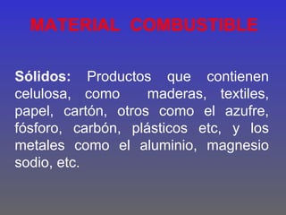 MATERIAL COMBUSTIBLE

Sólidos: Productos que contienen
celulosa, como      maderas, textiles,
papel, cartón, otros como el azufre,
fósforo, carbón, plásticos etc, y los
metales como el aluminio, magnesio
sodio, etc.
 