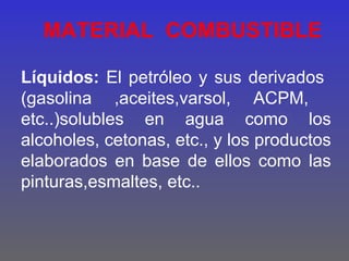 MATERIAL COMBUSTIBLE

Líquidos: El petróleo y sus derivados
(gasolina ,aceites,varsol, ACPM,
etc..)solubles en agua como los
alcoholes, cetonas, etc., y los productos
elaborados en base de ellos como las
pinturas,esmaltes, etc..
 