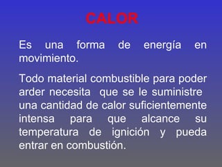CALOR
Es una forma       de   energía   en
movimiento.
Todo material combustible para poder
arder necesita que se le suministre
una cantidad de calor suficientemente
intensa para que alcance su
temperatura de ignición y pueda
entrar en combustión.
 