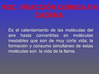 RQC. REACCIÓN QUÍMICA EN
        CADENA

 Es el calentamiento de las moléculas del
 aire hasta convertirlas en moléculas
 inestables que son de muy corta vida; la
 formación y consumo simultaneo de estas
 moléculas son la vida de la llama.
 