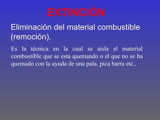 EXTINCIÓN
Eliminación del material combustible
(remoción).
Es la técnica en la cual se aísla el material
combustible que se esta quemando o el que no se ha
quemado con la ayuda de una pala, pica barra etc..
 