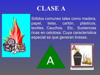 CLASE A
Sólidos comunes tales como madera,
papel, telas, cartón, plásticos,
textiles. Cauchos. Etc.. Sustancias
ricas en celulosa; Cuya característica
especial es que generan brasas.




        A
 